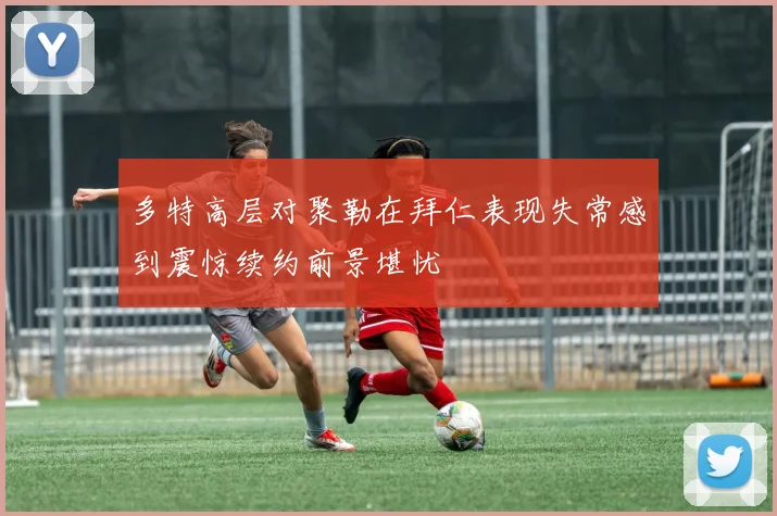 多特高层对聚勒在拜仁表现失常感到震惊续约前景堪忧