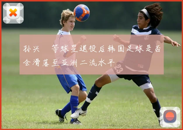 孙兴慜等球星退役后韩国足球是否会滑落至亚洲二流水平