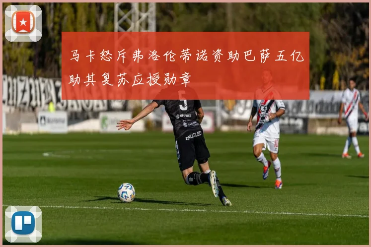 马卡怒斥弗洛伦蒂诺资助巴萨五亿助其复苏应授勋章