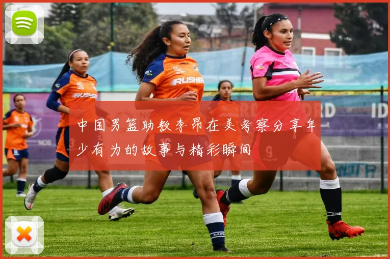 中国男篮助教李昂在美考察分享年少有为的故事与精彩瞬间