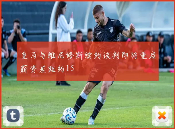 皇马与维尼修斯续约谈判即将重启薪资差距约15