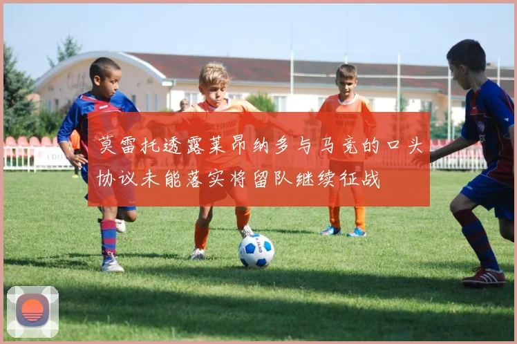莫雷托透露莱昂纳多与马竞的口头协议未能落实将留队继续征战