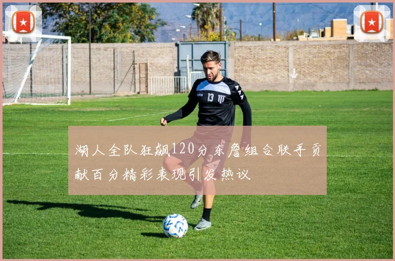 湖人全队狂飙120分东詹组合联手贡献百分精彩表现引发热议
