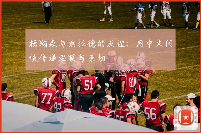 杨瀚森与利拉德的友谊：用中文问候传递温暖与亲切