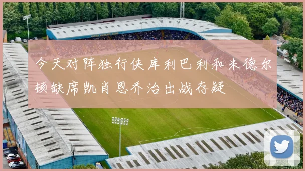 今天对阵独行侠库利巴利和米德尔顿缺席凯肖恩乔治出战存疑