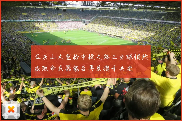 亚历山大重拾中投之路三分球悄然成致命武器能否再度携手共进