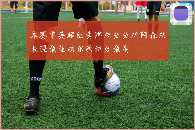 本赛季英超红黄牌积分分析阿森纳表现最佳切尔西积分最高