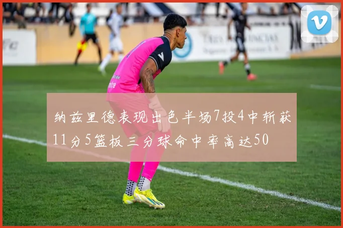 纳兹里德表现出色半场7投4中斩获11分5篮板三分球命中率高达50