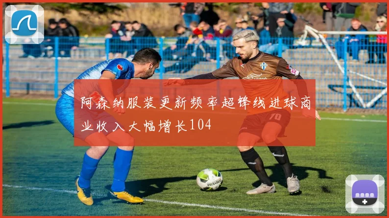 阿森纳服装更新频率超锋线进球商业收入大幅增长104