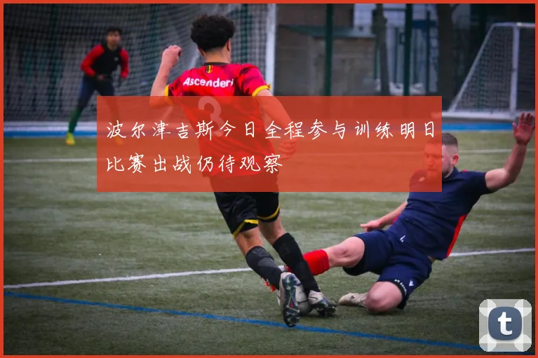 波尔津吉斯今日全程参与训练明日比赛出战仍待观察