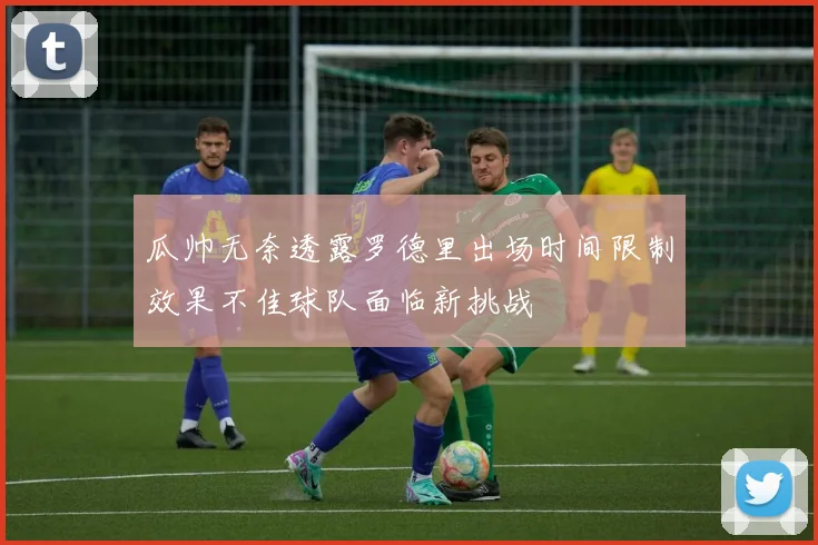 瓜帅无奈透露罗德里出场时间限制效果不佳球队面临新挑战