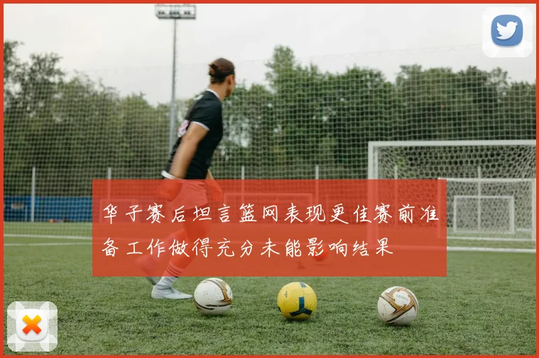 华子赛后坦言篮网表现更佳赛前准备工作做得充分未能影响结果