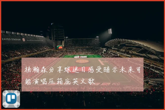 杨瀚森分享球迷日感受暗示未来可能演唱压箱底英文歌