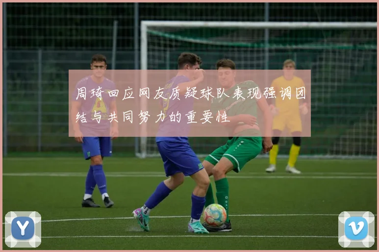 周琦回应网友质疑球队表现强调团结与共同努力的重要性