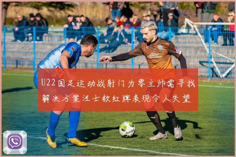 U22国足运动战射门为零主帅需寻找解决方案汪士钦红牌表现令人失望