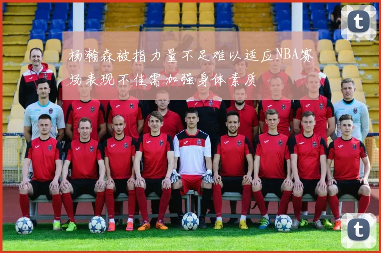 杨瀚森被指力量不足难以适应NBA赛场表现不佳需加强身体素质