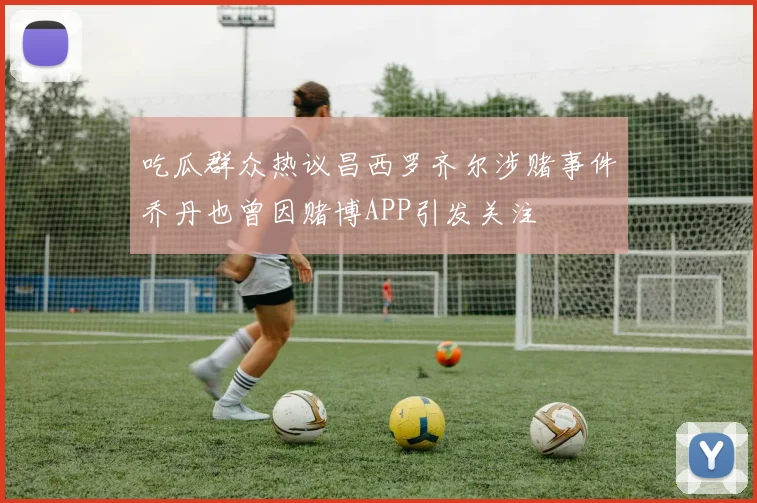 吃瓜群众热议昌西罗齐尔涉赌事件乔丹也曾因赌博APP引发关注
