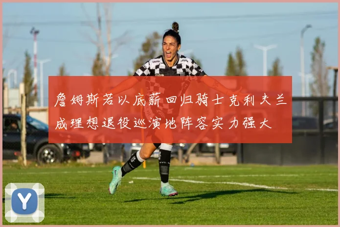 詹姆斯若以底薪回归骑士克利夫兰成理想退役巡演地阵容实力强大