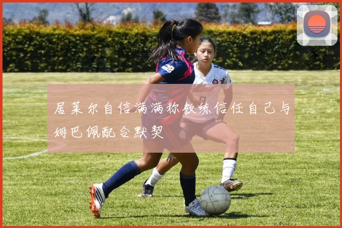 居莱尔自信满满称教练信任自己与姆巴佩配合默契