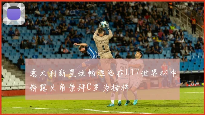 意大利新星坎帕涅洛在U17世界杯中崭露头角崇拜C罗为榜样