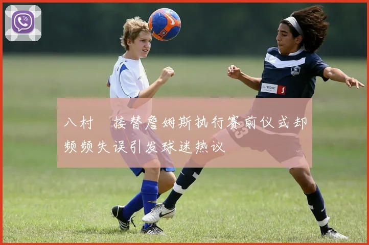 八村塁接替詹姆斯执行赛前仪式却频频失误引发球迷热议