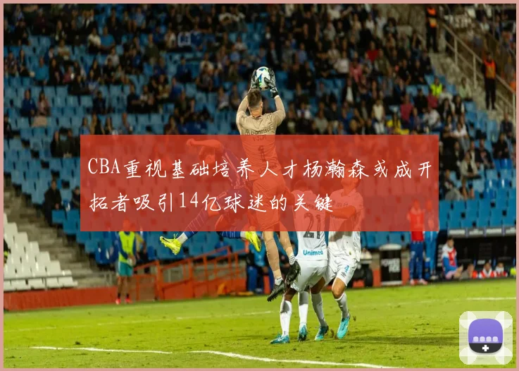 CBA重视基础培养人才杨瀚森或成开拓者吸引14亿球迷的关键