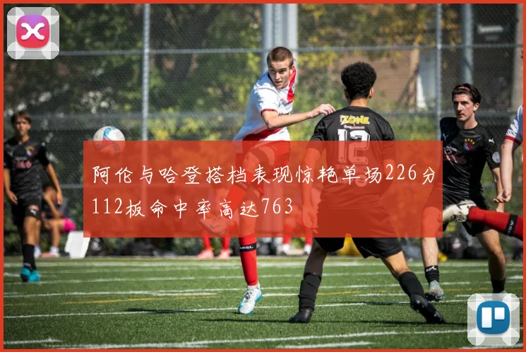 阿伦与哈登搭档表现惊艳单场226分112板命中率高达763