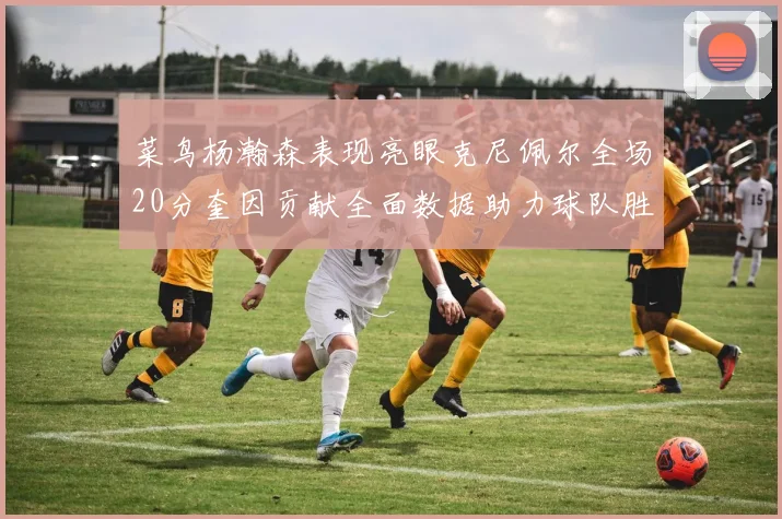 菜鸟杨瀚森表现亮眼克尼佩尔全场20分奎因贡献全面数据助力球队胜利