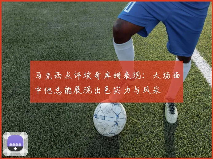 马克西点评埃奇库姆表现：大场面中他总能展现出色实力与风采