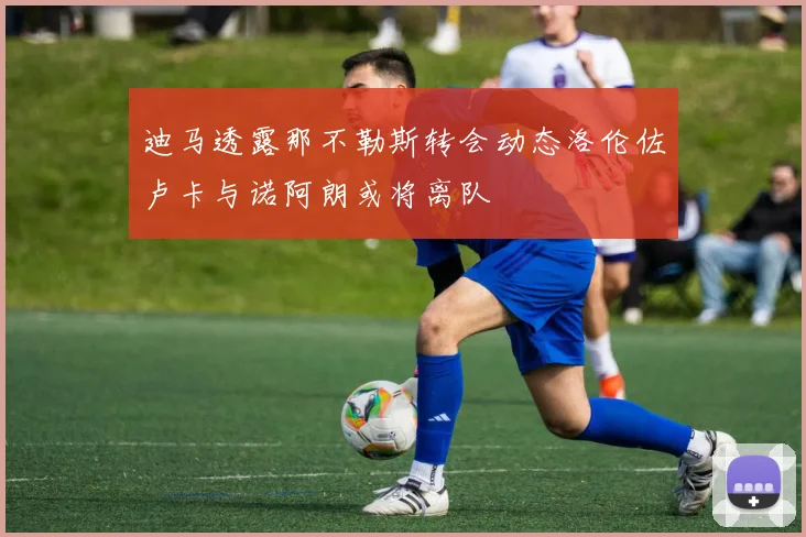 迪马透露那不勒斯转会动态洛伦佐卢卡与诺阿朗或将离队