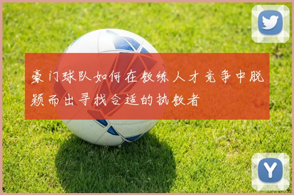 豪门球队如何在教练人才竞争中脱颖而出寻找合适的执教者