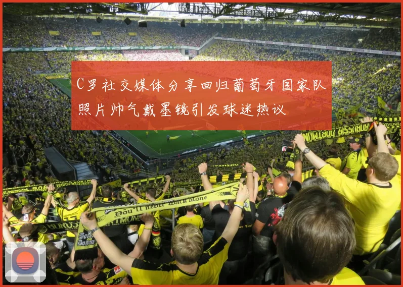C罗社交媒体分享回归葡萄牙国家队照片帅气戴墨镜引发球迷热议