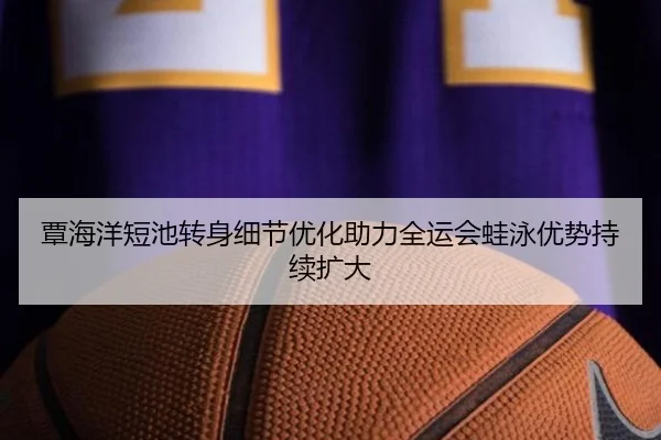 覃海洋短池转身细节优化助力全运会蛙泳优势持续扩大 | c7c7app